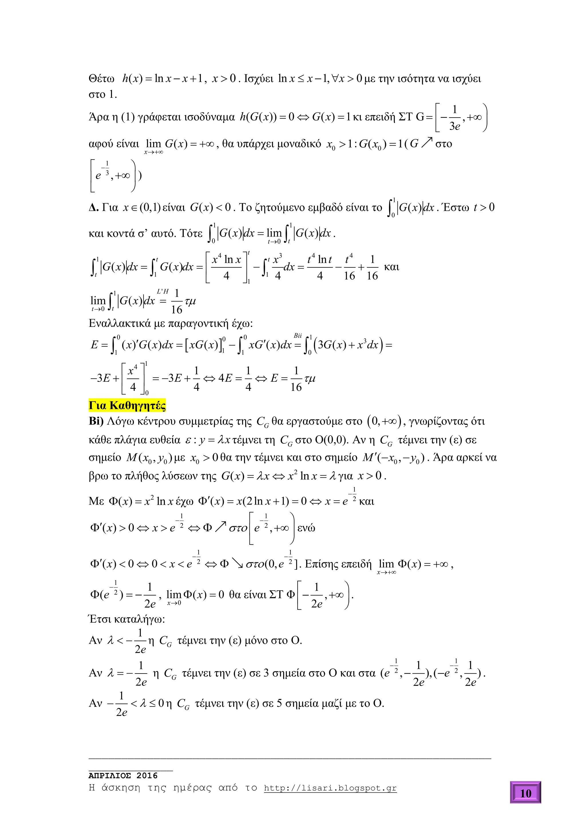 ______________________________________________________________
_____________
ΑΠΡΙΛΙΟΣ 2016
Η άσκηση της ημέρας από το http://lisari.blogspot.gr
10
Θέτω ( ) ln 1h x x x   , 0x  . Ισχύει ln 1, 0x x x    με την ισότητα να ισχύει
στο 1.
Άρα η (1) γράφεται ισοδύναμα ( ( )) 0 ( ) 1h G x G x   κι επειδή ΣΤ G
1
,
3e
 
   
αφού είναι lim ( )
x
G x

  , θα υπάρχει μοναδικό 0 1x  : 0( ) 1G x  (G στο
1
3
,e
 

 
)
Δ. Για (0,1)x είναι ( ) 0G x  . Το ζητούμενο εμβαδό είναι το
1
0
( )G x dx . Έστω 0t 
και κοντά σ’ αυτό. Τότε
1 1
0 0
( ) lim ( )
tt
G x dx G x dx

  .
4 3 4 4
1
1 1
1
ln ln 1
( ) ( )
4 4 4 16 16
t
t t
t
x x x t t t
G x dx G x dx dx
 
      
 
   και
'1
0
1
lim ( )
16
L H
tt
G x dx 


Εναλλακτικά με παραγοντική έχω:
   
0 0 10 3
11 1 0
14
0
( ) ( ) ( ) ( ) 3 ( )
1 1 1
3 3 4
4 4 4 16
Bii
E x G x dx xG x xG x dx G x x dx
x
E E E E 
      
 
         
 
  
Για Καθηγητές
Βi) Λόγω κέντρου συμμετρίας της GC θα εργαστούμε στο  0, , γνωρίζοντας ότι
κάθε πλάγια ευθεία : y x  τέμνει τη GC στο Ο(0,0). Αν η GC τέμνει την (ε) σε
σημείο 0 0( , )M x y με 0 0x  θα την τέμνει και στο σημείο 0 0( , )M x y   . Άρα αρκεί να
βρω το πλήθος λύσεων της 2
( ) lnG x x x x    για 0x  .
Mε 2
( ) lnx x x  έχω
1
2
( ) (2ln 1) 0x x x x e

      και
1 1
2 2
( ) 0 ,x x e e
  
      
 
ενώ
1 1
2 2
( ) 0 0 (0, ]x x e e
 
       . Επίσης επειδή lim ( )
x
x

   ,
1
2
1
( )
2
e
e

   ,
0
lim ( ) 0
x
x

  θα είναι ΣΤ Φ
1
,
2e
 
  
.
Έτσι καταλήγω:
Αν
1
2e
   η GC τέμνει την (ε) μόνο στο Ο.
Αν
1
2e
   η GC τέμνει την (ε) σε 3 σημεία στο Ο και στα
1 1
2 2
1 1
( , ),( , )
2 2
e e
e e
 
  .
Αν
1
0
2e
   η GC τέμνει την (ε) σε 5 σημεία μαζί με το Ο.
 