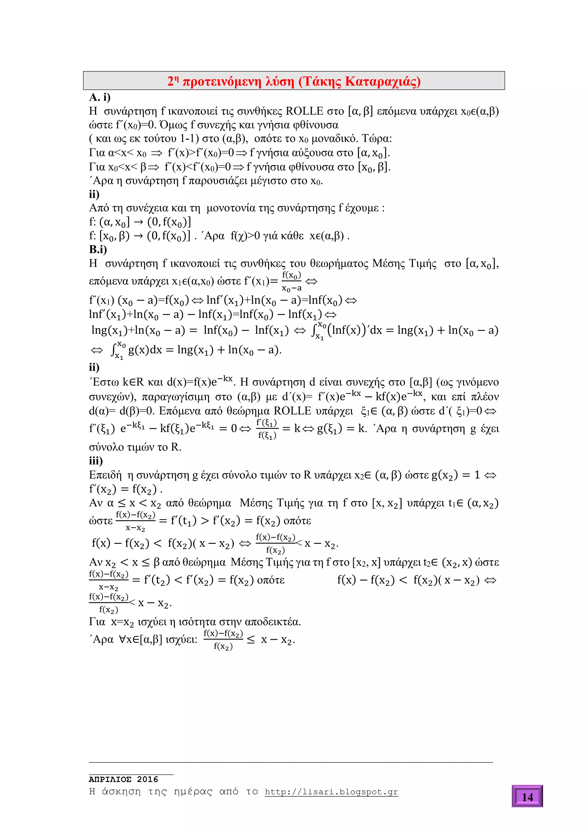 ______________________________________________________________
_____________
ΑΠΡΙΛΙΟΣ 2016
Η άσκηση της ημέρας από το http://lisari.blogspot.gr
14
2η
προτεινόμενη λύση (Τάκης Καταραχιάς)
Α. i)
Η συνάρτηση f ικανοποιεί τις συνθήκες ROLLE στο [α, β] επόμενα υπάρχει x0ϵ(α,β)
ώστε f΄(x0)=0. Όμως f συνεχής και γνήσια φθίνουσα
( και ως εκ τούτου 1-1) στο (α,β), οπότε το x0 μοναδικό. Τώρα:
Για α<x< x0  f΄(x)>f΄(x0)=0 f γνήσια αύξουσα στο [α, x0].
Για x0<x< β f΄(x)<f΄(x0)=0 f γνήσια φθίνουσα στο [x0, β].
΄Αρα η συνάρτηση f παρουσιάζει μέγιστο στο x0.
ii)
Από τη συνέχεια και τη μονοτονία της συνάρτησης f έχουμε :
f: (α, x0] → (0, f(x0)]
f: [x0, β) → (0, f(x0)] . ΄Αρα f(χ)>0 γιά κάθε xϵ(α,β) .
Β.i)
Η συνάρτηση f ικανοποιεί τις συνθήκες του θεωρήματος Μέσης Τιμής στο [α, x0],
επόμενα υπάρχει x1ϵ(α,x0) ώστε f΄(x1)=
f(x0)
x0−a

f΄(x1) (x0 − a)=f(x0)  lnf΄(x1)+ln(x0 − a)=lnf(x0) 
lnf΄(x1)+ln(x0 − a) − lnf(x1)=lnf(x0) − lnf(x1) 
lng(x1)+ln(x0 − a) = lnf(x0) − lnf(x1)  ∫ (lnf(x))΄dx = lng(x1) + ln(x0 − a)
x0
x1
 ∫ g(x)dx = lng(x1) + ln(x0 − a)
x0
x1
.
ii)
΄Εστω k∈R και d(x)=f(x)e−kx
. Η συνάρτηση d είναι συνεχής στο [α,β] (ως γινόμενο
συνεχών), παραγωγίσιμη στο (α,β) με d΄(x)= f΄(x)e−kx
− kf(x)e−kx
, και επί πλέον
d(α)= d(β)=0. Επόμενα από θεώρημα ROLLE υπάρχει ξ1∈ (α, β) ώστε d΄( ξ1)=0 
f΄(ξ1) e−kξ1 − kf(ξ1)e−kξ1 = 0
f΄(ξ1)
f(ξ1)
= k g(ξ1) = k. ΄Αρα η συνάρτηση g έχει
σύνολο τιμών το R.
iii)
Επειδή η συνάρτηση g έχει σύνολο τιμών το R υπάρχει x2∈ (α, β) ώστε g(x2) = 1 
f΄(x2) = f(x2) .
Aν α ≤ x < x2 από θεώρημα Μέσης Τιμής για τη f στο [x, x2] υπάρχει t1∈ (α, x2)
ώστε
f(x)−f(x2)
x−x2
= f΄(t1) > f΄(x2) = f(x2) οπότε
f(x) − f(x2) < f(x2)( x − x2) 
f(x)−f(x2)
f(x2)
< x − x2.
Aν x2 < x ≤ β από θεώρημα Μέσης Τιμής για τη f στο [x2, x] υπάρχει t2∈ (x2, x) ώστε
f(x)−f(x2)
x−x2
= f΄(t2) < f΄(x2) = f(x2) οπότε f(x) − f(x2) < f(x2)( x − x2) 
f(x)−f(x2)
f(x2)
< x − x2.
Για x=x2 ισχύει η ισότητα στην αποδεικτέα.
΄Αρα ∀x∈[α,β] ισχύει:
f(x)−f(x2)
f(x2)
≤ x − x2.
 
