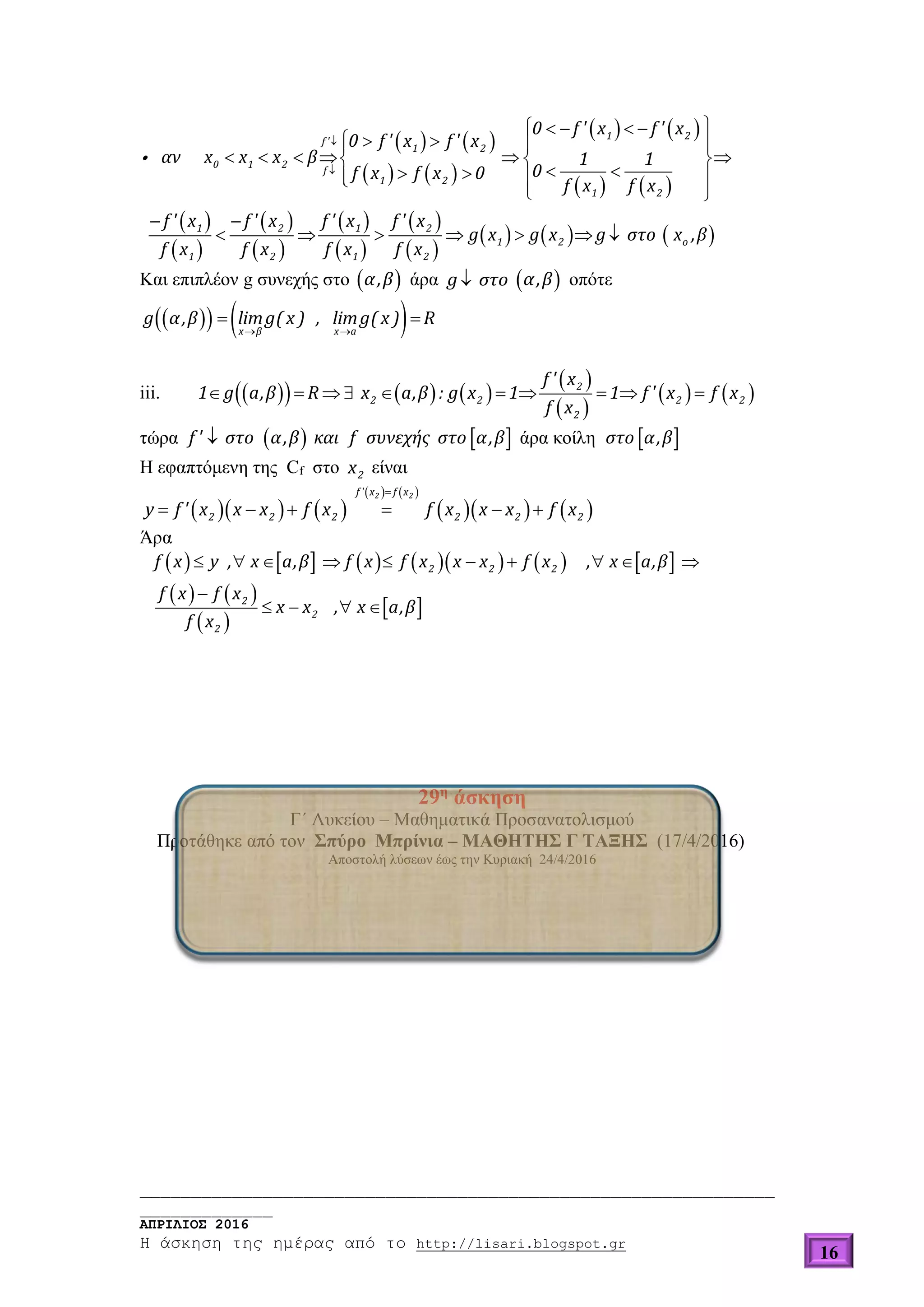 ______________________________________________________________
_____________
ΑΠΡΙΛΙΟΣ 2016
Η άσκηση της ημέρας από το http://lisari.blogspot.gr
16
   
   
   
   
 
 
 
 
 
 
 
 
     


    
   
       
    
 
 
      
1 2
f '
1 2
0 1 2
f
1 2
1 2
1 2 1 2
1 2 o
1 2 1 2
0 f ' x f ' x
0 f ' x f ' x
αν x x x β 1 1
0f x f x 0
f x f x
f ' x f ' x f ' x f ' x
g x g x g στο x ,β
f x f x f x f x
Και επιπλέον g συνεχής στο  α,β άρα g στο  α,β oπότε
     
 
x β x a
g α,β limg( x ) , limg( x ) R
iii.       
 
 
            2
2 2 2 2
2
f ' x
1 g a,β R x a,β : g x 1 1 f ' x f x
f x
τώρα    f ' στο α,β και f συνεχής στο α,β άρα κοίλη  στο α,β
Η εφαπτόμενη της Cf στο 2x είναι
    
   
    

     
2 2f ' x f x
2 2 2 2 2 2y f ' x x x f x f x x x f x
Άρα
            
   
 
 
         

   
2 2 2
2
2
2
f x y , x a,β f x f x x x f x , x a,β
f x f x
x x , x a,β
f x
29η
άσκηση
Γ΄ Λυκείου – Μαθηματικά Προσανατολισμού
Προτάθηκε από τον Σπύρο Μπρίνια – ΜΑΘΗΤΗΣ Γ ΤΑΞΗΣ (17/4/2016)
Αποστολή λύσεων έως την Κυριακή 24/4/2016
 