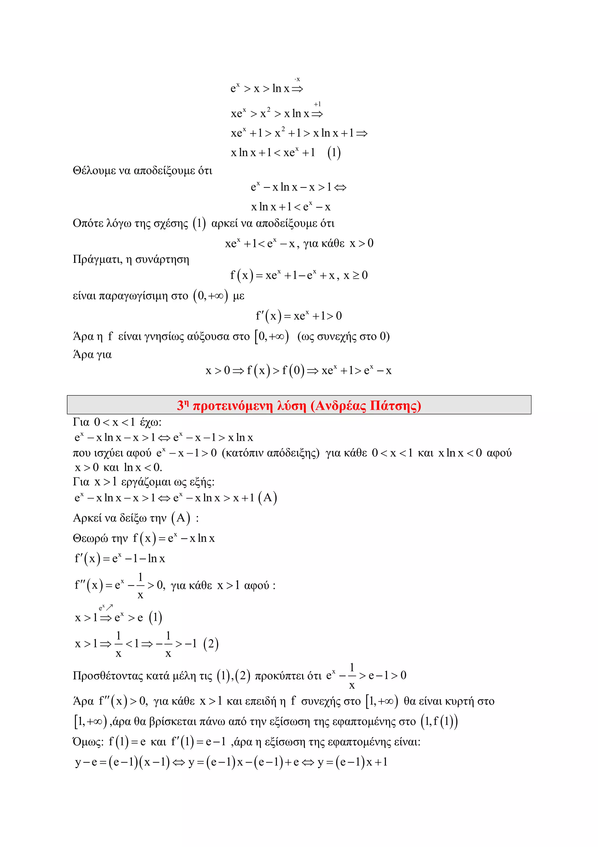  
x
x
1
x 2
x 2
x
e x ln x
xe x x ln x
xe 1 x 1 x ln x 1
x ln x 1 xe 1 1


  
  
     
  
Θέλουμε να αποδείξουμε ότι
x
x
e x ln x x 1
x ln x 1 e x
   
  
Οπότε λόγω της σχέσης  1 αρκεί να αποδείξουμε ότι
x x
xe 1 e x,   για κάθε x 0
Πράγματι, η συνάρτηση
  x x
f x xe 1 e x, x 0    
είναι παραγωγίσιμη στο  0, με
  x
f x xe 1 0   
Άρα η f είναι γνησίως αύξουσα στο  0, (ως συνεχής στο 0)
Άρα για
    x x
x 0 f x f 0 xe 1 e x      
3η
προτεινόμενη λύση (Ανδρέας Πάτσης)
Για 0 x 1  έχω:
x x
e x ln x x 1 e x 1 x ln x      
που ισχύει αφού x
e x 1 0   (κατόπιν απόδειξης) για κάθε 0 x 1  και xln x 0 αφού
x 0 και ln x 0.
Για x 1 εργάζομαι ως εξής:
x x
e x ln x x 1 e x ln x x 1        Α
Αρκεί να δείξω την  Α :
Θεωρώ την   x
f x e xln x 
  x
f x e 1 ln x   
  x 1
f x e 0,
x
    για κάθε x 1 αφού :
x
e
x
x 1 e e    1
1 1
x 1 1 1
x x
        2
Προσθέτοντας κατά μέλη τις    1 , 2 προκύπτει ότι x 1
e e 1 0
x
   
Άρα  f x 0,  για κάθε x 1 και επειδή η f συνεχής στο  1, θα είναι κυρτή στο
 1, ,άρα θα βρίσκεται πάνω από την εξίσωση της εφαπτομένης στο   1,f 1
Όμως:  f 1 e και  f 1 e 1   ,άρα η εξίσωση της εφαπτομένης είναι:
        y e e 1 x 1 y e 1 x e 1 e y e 1 x 1             
 