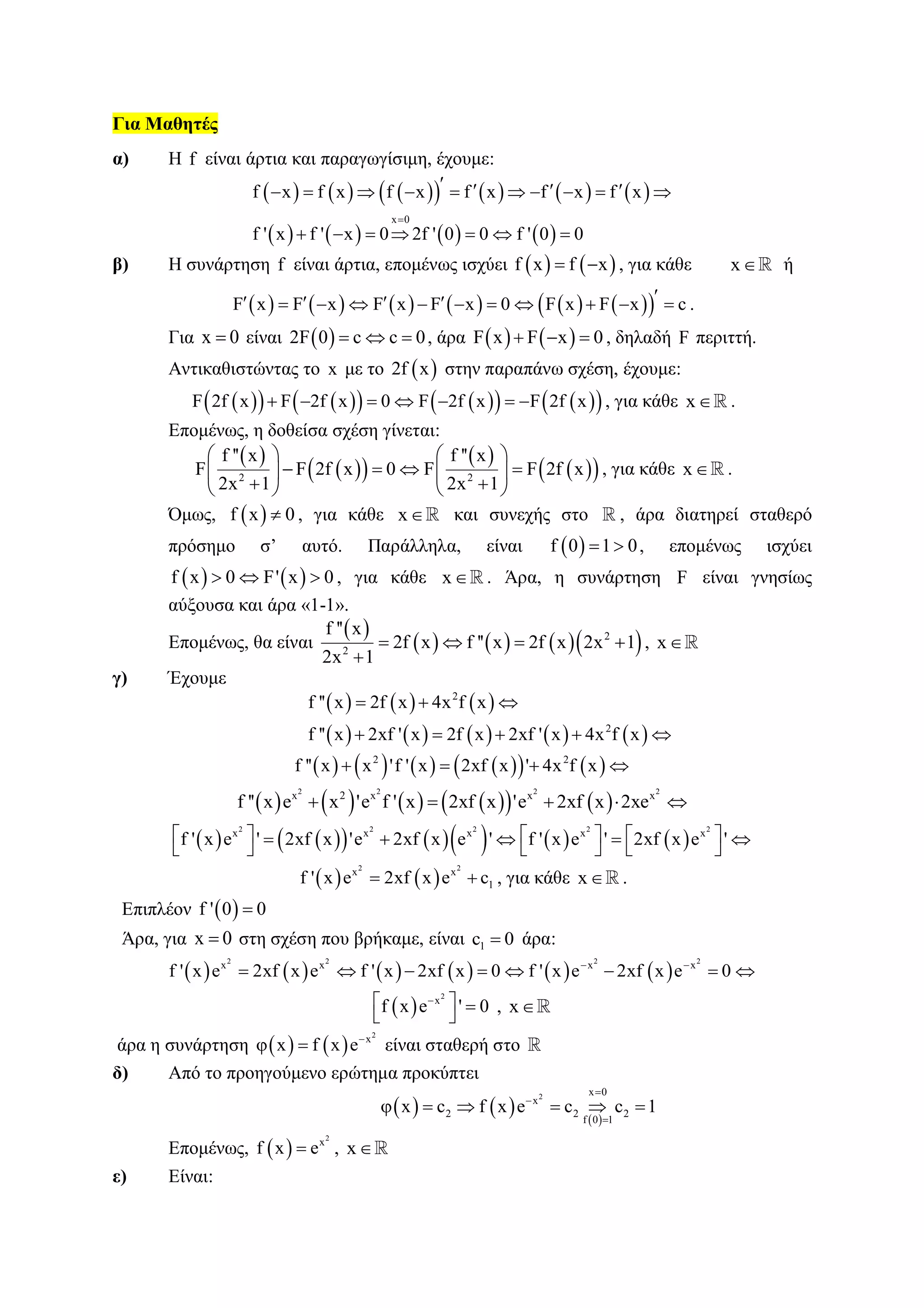 Για Μαθητές
α) Η f είναι άρτια και παραγωγίσιμη, έχουμε:
            
       
x 0
f x f x f x f x f x f x
f ' x f ' x 0 2f ' 0 0 f ' 0 0

            
      
β) Η συνάρτηση f είναι άρτια, επομένως ισχύει    f x f x  , για κάθε x ή
            F x F x F x F x 0 F x F x c             .
Για x 0 είναι  2F 0 c c 0   , άρα    F x F x 0   , δηλαδή F περιττή.
Αντικαθιστώντας το x με το  2f x στην παραπάνω σχέση, έχουμε:
           F 2f x F 2f x 0 F 2f x F 2f x       , για κάθε x .
Επομένως, η δοθείσα σχέση γίνεται:
 
  
 
  2 2
f '' x f '' x
F F 2f x 0 F F 2f x
2x 1 2x 1
   
      
    
, για κάθε x .
Όμως,  f x 0 , για κάθε x και συνεχής στο , άρα διατηρεί σταθερό
πρόσημο σ’ αυτό. Παράλληλα, είναι  f 0 1 0  , επομένως ισχύει
   f x 0 F' x 0   , για κάθε x . Άρα, η συνάρτηση F είναι γνησίως
αύξουσα και άρα «1-1».
Επομένως, θα είναι
 
      2
2
f '' x
2f x f '' x 2f x 2x 1
2x 1
   

, x
γ) Έχουμε
     
         
2
2
f '' x 2f x 4x f x
f '' x 2xf ' x 2f x 2xf ' x 4x f x
  
    
          2 2
f '' x x 'f ' x 2xf x ' 4x f x   
          
2 2 2 2
x 2 x x x
f '' x e x 'e f ' x 2xf x 'e 2xf x 2xe    
           
2 2 2 2 2
x x x x x
f ' x e ' 2xf x 'e 2xf x e ' f ' x e ' 2xf x e '         
     
   
2 2
x x
1f ' x e 2xf x e c  , για κάθε x .
Επιπλέον  f ' 0 0
Άρα, για x 0 στη σχέση που βρήκαμε, είναι 1c 0 άρα:
           
2 2 2 2
x x x x
f ' x e 2xf x e f ' x 2xf x 0 f ' x e 2xf x e 0 
       
 
2
x
f x e ' 0  
 
, x
άρα η συνάρτηση    
2
x
x f x e
  είναι σταθερή στο
δ) Από το προηγούμενο ερώτημα προκύπτει
     
2 x 0
x
2 2 2
f 0 1
x c f x e c c 1



     
Επομένως,  
2
x
f x e , x
ε) Είναι:
 