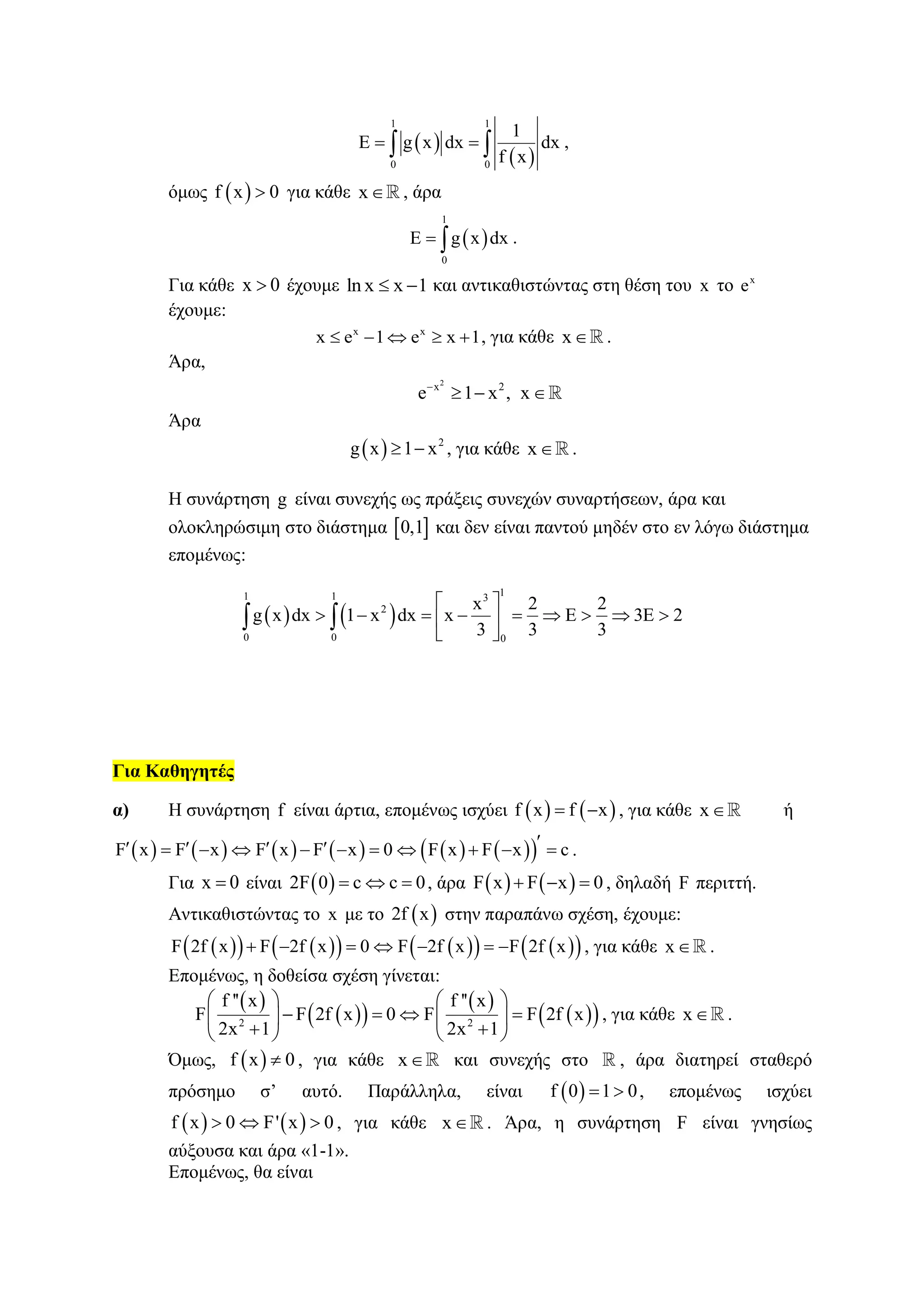  
 
1 1
0 0
1
E g x dx dx
f x
   ,
όμως  f x 0 για κάθε x , άρα
 
1
0
E g x dx  .
Για κάθε x 0 έχουμε ln x x 1  και αντικαθιστώντας στη θέση του x το x
e
έχουμε:
x x
x e 1 e x 1     , για κάθε x .
Άρα,
2
x 2
e 1 x , x
  
Άρα
  2
g x 1 x  , για κάθε x .
Η συνάρτηση g είναι συνεχής ως πράξεις συνεχών συναρτήσεων, άρα και
ολοκληρώσιμη στο διάστημα  0,1 και δεν είναι παντού μηδέν στο εν λόγω διάστημα
επομένως:
   
11 1 3
2
0 0 0
x 2 2
g x dx 1 x dx x E 3E 2
3 3 3
 
         
 
 
Για Καθηγητές
α) Η συνάρτηση f είναι άρτια, επομένως ισχύει    f x f x  , για κάθε x ή
            F x F x F x F x 0 F x F x c             .
Για x 0 είναι  2F 0 c c 0   , άρα    F x F x 0   , δηλαδή F περιττή.
Αντικαθιστώντας το x με το  2f x στην παραπάνω σχέση, έχουμε:
           F 2f x F 2f x 0 F 2f x F 2f x       , για κάθε x .
Επομένως, η δοθείσα σχέση γίνεται:
 
  
 
  2 2
f '' x f '' x
F F 2f x 0 F F 2f x
2x 1 2x 1
   
      
    
, για κάθε x .
Όμως,  f x 0 , για κάθε x και συνεχής στο , άρα διατηρεί σταθερό
πρόσημο σ’ αυτό. Παράλληλα, είναι  f 0 1 0  , επομένως ισχύει
   f x 0 F' x 0   , για κάθε x . Άρα, η συνάρτηση F είναι γνησίως
αύξουσα και άρα «1-1».
Επομένως, θα είναι
 