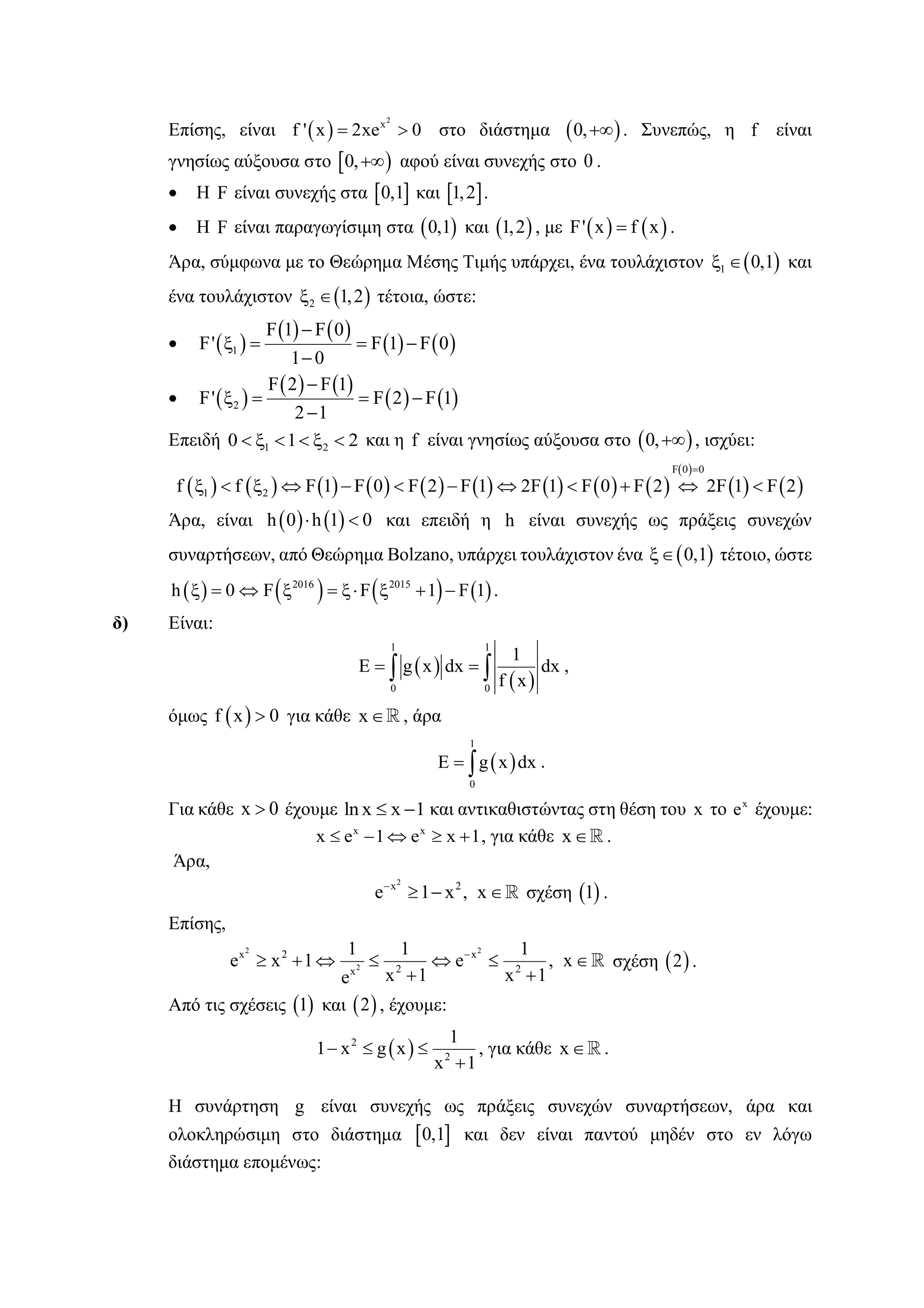Επίσης, είναι  
2
x
f ' x 2xe 0  στο διάστημα  0, . Συνεπώς, η f είναι
γνησίως αύξουσα στο  0, αφού είναι συνεχής στο 0 .
 Η F είναι συνεχής στα  0,1 και  1,2 .
 Η F είναι παραγωγίσιμη στα  0,1 και  1,2 , με    F' x f x .
Άρα, σύμφωνα με το Θεώρημα Μέσης Τιμής υπάρχει, ένα τουλάχιστον  1 0,1  και
ένα τουλάχιστον  2 1,2  τέτοια, ώστε:
  
   
   1
F 1 F 0
F' F 1 F 0
1 0

   

  
   
   2
F 2 F 1
F' F 2 F 1
2 1

   

Επειδή 1 20 1 2      και η f είναι γνησίως αύξουσα στο  0, , ισχύει:
                 
 
   
F 0 0
1 2f f F 1 F 0 F 2 F 1 2F 1 F 0 F 2 2F 1 F 2

           
Άρα, είναι    h 0 h 1 0  και επειδή η h είναι συνεχής ως πράξεις συνεχών
συναρτήσεων, από Θεώρημα Bolzano, υπάρχει τουλάχιστον ένα  0,1 τέτοιο, ώστε
       2016 2015
h 0 F F 1 F 1         .
δ) Είναι:
 
 
1 1
0 0
1
E g x dx dx
f x
   ,
όμως  f x 0 για κάθε x , άρα
 
1
0
E g x dx  .
Για κάθε x 0 έχουμε ln x x 1  και αντικαθιστώντας στη θέση του x το x
e έχουμε:
x x
x e 1 e x 1     , για κάθε x .
Άρα,
2
x 2
e 1 x , x
   σχέση  1 .
Επίσης,
2 2
2
x 2 x
2 2x
1 1 1
e x 1 e , x
x 1 x 1e

      
 
σχέση  2 .
Από τις σχέσεις  1 και  2 , έχουμε:
 2
2
1
1 x g x
x 1
  

, για κάθε x .
Η συνάρτηση g είναι συνεχής ως πράξεις συνεχών συναρτήσεων, άρα και
ολοκληρώσιμη στο διάστημα  0,1 και δεν είναι παντού μηδέν στο εν λόγω
διάστημα επομένως:
 