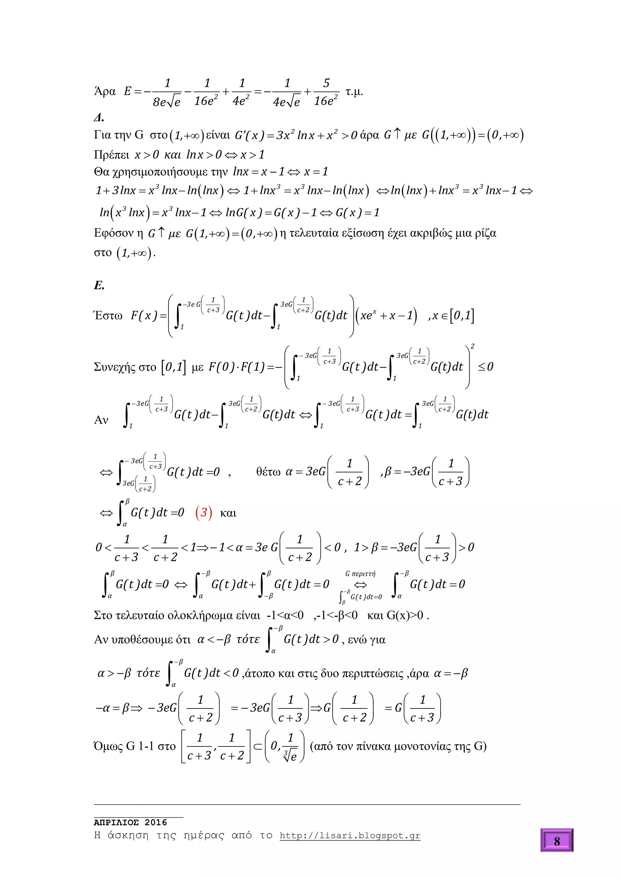 ______________________________________________________________
_____________
ΑΠΡΙΛΙΟΣ 2016
Η άσκηση της ημέρας από το http://lisari.blogspot.gr
8
Άρα       2 2 2
1 1 1 1 5
E
16e 4e 16e8e e 4e e
τ.μ.
Δ.
Για την G στο 1, είναι   2 2
G'( x ) 3x lnx x 0 άρα        G με G 1, 0,
Πρέπει    x 0 και lnx 0 x 1
Θα χρησιμοποιήσουμε την    lnx x 1 x 1
     
 
           
      
3 3 3 3 3
3 3
1 3lnx x lnx ln lnx 1 lnx x lnx ln lnx ln lnx lnx x lnx 1
ln x lnx x lnx 1 lnG( x ) G( x ) 1 G( x ) 1
Εφόσον η       G με G 1, 0, η τελευταία εξίσωση έχει ακριβώς μια ρίζα
στο  1, .
Ε.
Έστω    
   
       
 
     
 
 
 
1 1
3e G 3eG
c 3 c 2 x
1 1
F( x ) G(t )dt G(t)dt xe x 1 ,x 0,1
Συνεχής στο  0,1 με
   
       
 
    
 
 
 
2
1 1
3eG 3eG
c 3 c 2
1 1
F(0) F(1) G(t )dt G(t)dt 0
Αν
      
       
         
  
   
1 1 1 1
3eG 3eG 3eG 3eG
c 3 c 2 c 3 c 2
1 1 1 1
G(t )dt G(t)dt G(t )dt G(t)dt
 
  
 
 
  
 

1
3eG
c 3
1
3eG
c 2
G(t )dt 0 , θέτω
   
        
1 1
α 3eG ,β 3eG
c 2 c 3
  

β
α
G(t )dt 0 3 και
   
                  
1 1 1 1
0 1 1 α 3e G 0 , 1 β 3eG 0
c 3 c 2 c 2 c 3

 
 
     

   β
β
β β β βG περιττή
α α β αG(t )dt 0
G(t )dt 0 G(t )dt G(t )dt 0 G(t )dt 0
Στο τελευταίο ολοκλήρωμα είναι -1<α<0 ,-1<-β<0 και G(x)>0 .
Αν υποθέσουμε ότι

  

β
α
α β τότε G(t )dt 0 , ενώ για

  

β
α
α β τότε G(t )dt 0 ,άτοπο και στις δυο περιπτώσεις ,άρα  α β
      
                      
1 1 1 1
α β 3eG 3eG G G
c 2 c 3 c 2 c 3
Όμως G 1-1 στο
   
       
3
1 1 1
, 0,
c 3 c 2 e
(από τον πίνακα μονοτονίας της G)
 
