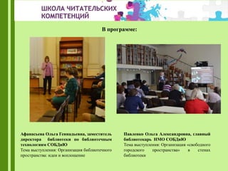 Павленко Ольга Александровна, главный
библиотекарь НМО СОБДиЮ
Тема выступления: Организация «свободного
городского пространства» в стенах
библиотеки
Афанасьева Ольга Геннадьевна, заместитель
директора библиотеки по библиотечным
технологиям СОБДиЮ
Тема выступления: Организация библиотечного
пространства: идеи и воплощение
В программе:
 