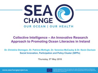 Collective Intelligence – An Innovative Research
Approach to Promoting Ocean Literacies in Ireland
Dr. Christine Domegan, Dr. Patricia McHugh, Dr. Veronica McCauley & Dr. Kevin Davison
Social Innovation, Participation and Policy Cluster (SIPPs)
Thursday, 5th May 2016
 