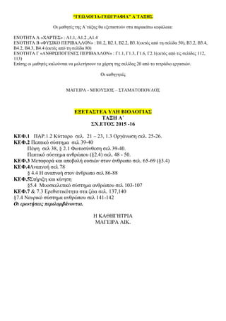 “ΓΕΩΛΟΓΙΑ-ΓΕΩΓΡΑΦΙΑ” Α΄ΤΑΞΗΣ
Οι μαθητές της Α΄τάξης θα εξεταστούν στα παρακάτω κεφάλαια:
ΕΝΟΤΗΤΑ Α «ΧΑΡΤΕΣ» : Α1.1, Α1.2 ,Α1.4
ΕΝΟΤΗΤΑ Β «ΦΥΣΙΚΟ ΠΕΡΙΒΑΛΛΟΝ» : Β1.2, Β2.1, Β2.2, Β3.1(εκτός από τη σελίδα 50), Β3.2, Β3.4,
Β4.2, Β4.3, Β4.4 (εκτός από τη σελίδα 80)
ΕΝΟΤΗΤΑ Γ «ΑΝΘΡΩΠΟΓΕΝΕΣ ΠΕΡΙΒΑΛΛΟΝ» : Γ1.1, Γ1.3, Γ1.6, Γ2.1(εκτός από τις σελίδες 112,
113)
Επίσης οι μαθητές καλούνται να μελετήσουν το χάρτη της σελίδας 20 από το τετράδιο εργασιών.
Οι καθηγητές
ΜΑΓΕΙΡΑ - ΜΠΟΥΣΙΟΣ – ΣΤΑΜΑΤΟΠΟΥΛΟΣ
EΞΕΤΑΣΤΕΑ ΥΛΗ ΒΙΟΛΟΓΙΑΣ
ΤΑΞΗ Α΄
ΣΧ.ΕΤΟΣ 2015 -16
ΚΕΦ.1 ΠΑΡ.1.2 Κύτταρο σελ. 21 – 23, 1.3 Οργάνωση σελ. 25-26.
ΚΕΦ.2 Πεπτικό σύστημα σελ 39-40
Πέψη σελ 38, § 2.1 Φωτοσύνθεση σελ 39-40.
Πεπτικό σύστημα ανθρώπου (§2.4) σελ. 48 - 50.
ΚΕΦ.3 Μεταφορά και αποβολή ουσιών στον άνθρωπο σελ. 65-69 (§3.4)
ΚΕΦ.4Αναπνοή σελ 78
§ 4.4 Η αναπνοή στον άνθρωπο σελ 86-88
ΚΕΦ.5Στήριξη και κίνηση
§5.4 Μυοσκελετικό σύστημα ανθρώπου σελ 103-107
ΚΕΦ.7 & 7.3 Ερεθιστικότητα στα ζώα σελ. 137,140
§7.4 Νευρικό σύστημα ανθρώπου σελ 141-142
Οι ερωτήσεις περιλαμβάνονται.
Η ΚΑΘΗΓΗΤΡΙΑ
ΜΑΓΕΙΡΑ ΑΙΚ.
 