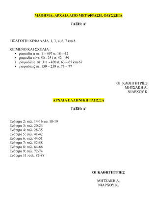 ΜΑΘΗΜΑ: ΑΡΧΑΙΑΑΠΟ ΜΕΤΑΦΡΑΣΗ, ΟΔΥΣΣΕΙΑ
ΤΑΞΗ: Α'
ΕΙΣΑΓΩΓΗ: ΚΕΦΑΛΑΙΑ 1, 3, 4, 6, 7 και 8
ΚΕΙΜΕΝΟ ΚΑΙ ΣΧΟΛΙΑ :
• ραψωδία α στ. 1 – 497 σ. 18 – 42
• ραψωδία ε στ. 50 - 251 σ. 52 – 59
• ραψωδία ε στ. 311 - 420 σ. 63 – 65 και 67
• ραψωδία ζ στ. 139 – 259 σ. 73 – 77
ΟΙ ΚΑΘΗΓΗΤΡΙΕΣ
ΜΗΤΣΑΚΗ Α.
ΝΙΑΡΧΟΥ Κ
ΑΡΧΑΙΑ ΕΛΛΗΝΙΚΗ ΓΛΩΣΣΑ
ΤΑΞΗ: Α'
Ενότητα 2: σελ. 14-16 και 18-19
Ενότητα 3: σελ. 20-24
Ενότητα 4: σελ. 28-35
Ενότητα 5: σελ. 41-42
Ενότητα 6: σελ. 44-51
Ενότητα 7: σελ. 52-58
Ενότητα 8: σελ. 64-66
Ενότητα 9: σελ. 72-74
Ενότητα 11: σελ. 82-88
ΟΙ ΚΑΘΗΓΗΤΡΙΕΣ
ΜΗΤΣΑΚΗ Α.
ΝΙΑΡΧΟΥ Κ.
 