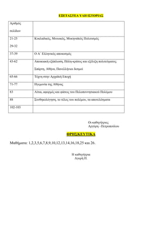ΕΞΕΤΑΣΤΕΑ ΥΛΗ ΙΣΤΟΡΙΑΣ
Αριθμός
σελίδων
21-25
29-32
Κυκλαδικός, Μινωικός, Μυκηναϊκός Πολιτισμός
37-39 Ο Α΄ Ελληνικός αποικισμός
43-62 Αποικιακή εξάπλωση, Πόλη-κράτος και εξέλιξη πολιτεύματος.
Σπάρτη, Αθήνα, Πανελλήνιοι δεσμοί
65-66 Τέχνη στην Αρχαϊκή Εποχή
71-77 Ηγεμονία της Αθήνας
83 Αίτια, αφορμές και φάσεις του Πελοποννησιακού Πολέμου
88 Συνθηκολόγηση, το τέλος του πολέμου, τα αποτελέσματα
102-103
Οι καθηγήτριες
Αργύρη –Πετροπούλου
ΘΡΗΣΚΕΥΤΙΚΑ
Μαθήματα: 1,2,3,5,6,7,8,9,10,12,13,14,16,18,25 και 26.
Η καθηγήτρια
Αγορή Π.
 