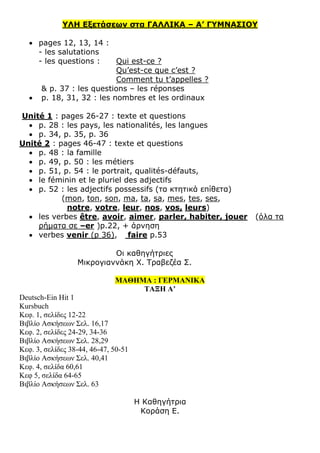 ΥΛΗ Εξετάσεων στα ΓΑΛΛΙΚΑ – Α’ ΓΥΜΝΑΣΙΟΥ
 pages 12, 13, 14 :
- les salutations
- les questions : Qui est-ce ?
Qu’est-ce que c’est ?
Comment tu t’appelles ?
& p. 37 : les questions – les réponses
 p. 18, 31, 32 : les nombres et les ordinaux
Unité 1 : pages 26-27 : texte et questions
 p. 28 : les pays, les nationalités, les langues
 p. 34, p. 35, p. 36
Unité 2 : pages 46-47 : texte et questions
 p. 48 : la famille
 p. 49, p. 50 : les métiers
 p. 51, p. 54 : le portrait, qualités-défauts,
 le féminin et le pluriel des adjectifs
 p. 52 : les adjectifs possessifs (τα κτητικά επίθετα)
(mon, ton, son, ma, ta, sa, mes, tes, ses,
notre, votre, leur, nos, vos, leurs)
 les verbes être, avoir, aimer, parler, habiter, jouer (όλα τα
ρήματα σε –er )p.22, + άρνηση
 verbes venir (p 36), faire p.53
Οι καθηγήτριες
Μικρογιαννάκη Χ. Τραβεζέα Σ.
ΜΑΘΗΜΑ : ΓΕΡΜΑΝΙΚΑ
ΤΑΞΗ Α’
Deutsch-Ein Hit 1
Kursbuch
Κεφ. 1, σελίδες 12-22
Βιβλίο Ασκήσεων Σελ. 16,17
Κεφ. 2, σελίδες 24-29, 34-36
Βιβλίο Ασκήσεων Σελ. 28,29
Κεφ. 3, σελίδες 38-44, 46-47, 50-51
Βιβλίο Ασκήσεων Σελ. 40,41
Κεφ. 4, σελίδα 60,61
Κεφ 5, σελίδα 64-65
Βιβλίο Ασκήσεων Σελ. 63
Η Καθηγήτρια
Κοράση Ε.
 
