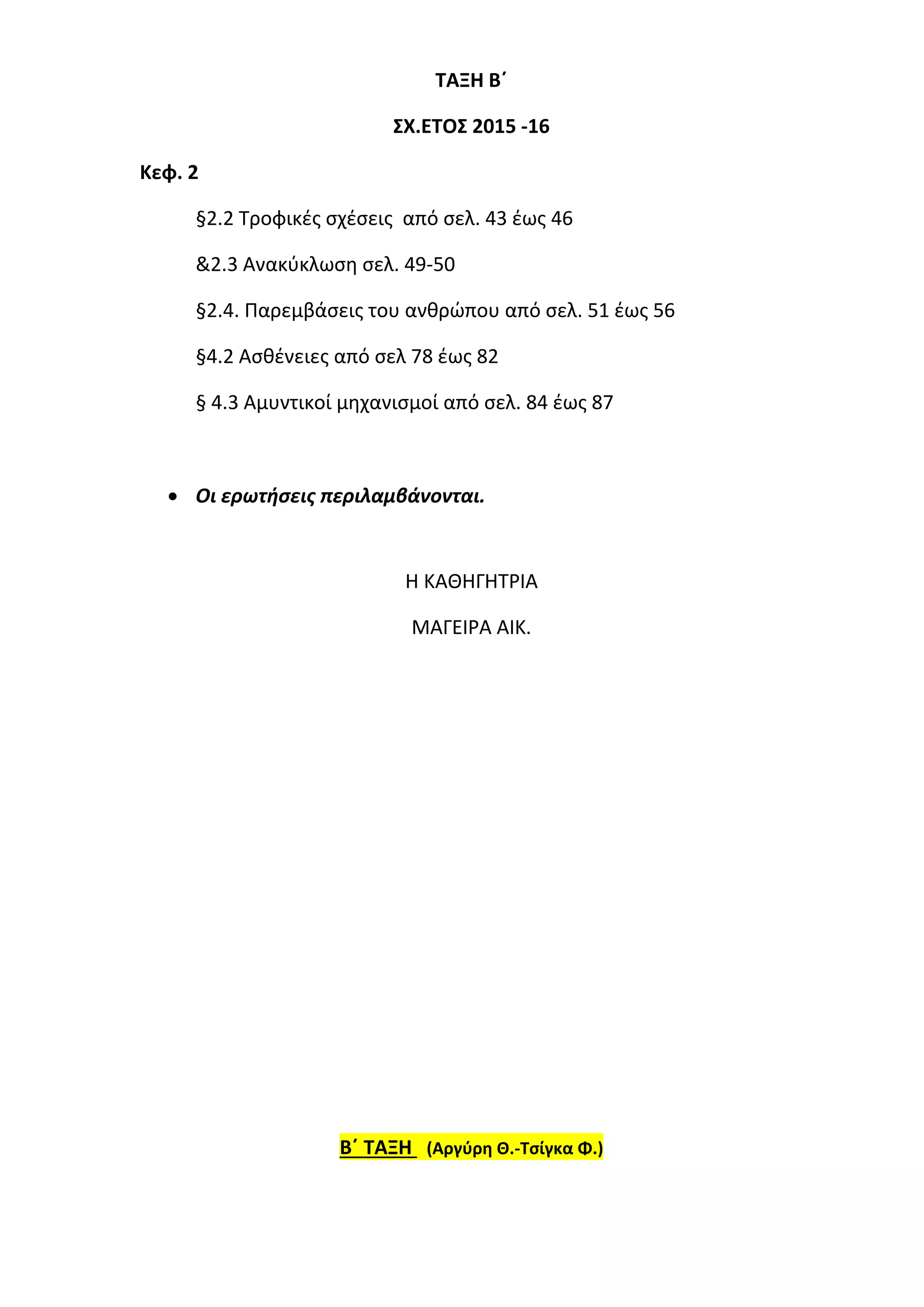 ΤΑΞΗ Β΄
ΣΧ.ΕΤΟΣ 2015 -16
Κεφ. 2
§2.2 Τροφικές σχέσεις από σελ. 43 έως 46
&2.3 Ανακύκλωση σελ. 49-50
§2.4. Παρεμβάσεις του ανθρώπου από σελ. 51 έως 56
§4.2 Ασθένειες από σελ 78 έως 82
§ 4.3 Αμυντικοί μηχανισμοί από σελ. 84 έως 87
 Οι ερωτήσεις περιλαμβάνονται.
Η ΚΑΘΗΓΗΤΡΙΑ
ΜΑΓΕΙΡΑ ΑΙΚ.
Β΄ ΤΑΞΗ (Αργύρη Θ.-Τσίγκα Φ.)
 