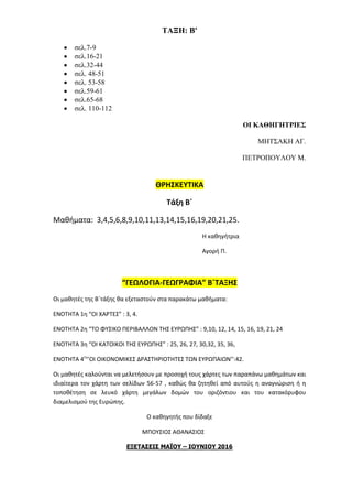ΤΑΞΗ: B'
 σελ.7-9
 σελ.16-21
 σελ.32-44
 σελ. 48-51
 σελ. 53-58
 σελ.59-61
 σελ.65-68
 σελ. 110-112
ΟΙ ΚΑΘΗΓΗΤΡΙΕΣ
ΜΗΤΣΑΚΗ ΑΓ.
ΠΕΤΡΟΠΟΥΛΟΥ Μ.
ΘΡΗΣΚΕΥΤΙΚΑ
Τάξη Β΄
Μαθήματα: 3,4,5,6,8,9,10,11,13,14,15,16,19,20,21,25.
Η καθηγήτρια
Αγορή Π.
“ΓΕΩΛΟΓΙΑ-ΓΕΩΓΡΑΦΙΑ” Β΄ΤΑΞΗΣ
Οι μαθητές της Β΄τάξης θα εξεταστούν στα παρακάτω μαθήματα:
ΕΝΟΤΗΤΑ 1η “ΟΙ ΧΑΡΤΕΣ” : 3, 4.
ΕΝΟΤΗΤΑ 2η “ΤΟ ΦΥΣΙΚΟ ΠΕΡΙΒΑΛΛΟΝ ΤΗΣ ΕΥΡΩΠΗΣ” : 9,10, 12, 14, 15, 16, 19, 21, 24
ΕΝΟΤΗΤΑ 3η “ΟΙ ΚΑΤΟΙΚΟΙ ΤΗΣ ΕΥΡΩΠΗΣ” : 25, 26, 27, 30,32, 35, 36,
ΕΝΟΤΗΤΑ 4η
‘’ΟΙ ΟΙΚΟΝΟΜΙΚΕΣ ΔΡΑΣΤΗΡΙΟΤΗΤΕΣ ΤΩΝ ΕΥΡΩΠΑΙΩΝ’’:42.
Οι μαθητές καλούνται να μελετήσουν με προσοχή τους χάρτες των παραπάνω μαθημάτων και
ιδιαίτερα τον χάρτη των σελίδων 56-57 , καθώς θα ζητηθεί από αυτούς η αναγνώριση ή η
τοποθέτηση σε λευκό χάρτη μεγάλων δομών του οριζόντιου και του κατακόρυφου
διαμελισμού της Ευρώπης.
Ο καθηγητής που δίδαξε
ΜΠΟΥΣΙΟΣ ΑΘΑΝΑΣΙΟΣ
ΕΞΕΤΑΣΕΙΣ ΜΑΪΟΥ – ΙΟΥΝΙΟΥ 2016
 