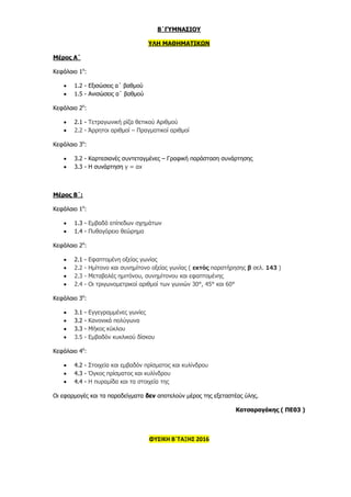 Β΄ΓΥΜΝΑΣΙΟΥ
ΥΛΗ ΜΑΘΗΜΑΤΙΚΩΝ
Μέρος Α΄
Κεφάλαιο 1ο
:
 1.2 - Εξισώσεις α΄ βαθμού
 1.5 - Ανισώσεις α΄ βαθμού
Κεφάλαιο 2ο
:
 2.1 - Τετραγωνική ρίζα θετικού Αριθμού
 2.2 - Άρρητοι αριθμοί – Πραγματικοί αριθμοί
Κεφάλαιο 3ο
:
 3.2 - Καρτεσιανές συντεταγμένες – Γραφική παράσταση συνάρτησης
 3.3 - Η συνάρτηση y = αx
Μέρος Β΄:
Κεφάλαιο 1ο
:
 1.3 - Εμβαδά επίπεδων σχημάτων
 1.4 - Πυθαγόρειο θεώρημα
Κεφάλαιο 2ο
:
 2.1 - Εφαπτομένη οξείας γωνίας
 2.2 - Ημίτονο και συνημίτονο οξείας γωνίας ( εκτός παρατήρησης β σελ. 143 )
 2.3 - Μεταβολές ημιτόνου, συνημίτονου και εφαπτομένης
 2.4 - Οι τριγωνομετρικοί αριθμοί των γωνιών 30°, 45° και 60°
Κεφάλαιο 3ο
:
 3.1 - Εγγεγραμμένες γωνίες
 3.2 - Κανονικά πολύγωνα
 3.3 - Μήκος κύκλου
 3.5 - Εμβαδόν κυκλικού δίσκου
Κεφάλαιο 4ο
:
 4.2 - Στοιχεία και εμβαδόν πρίσματος και κυλίνδρου
 4.3 - Όγκος πρίσματος και κυλίνδρου
 4.4 - Η πυραμίδα και τα στοιχεία της
Οι εφαρμογές και τα παραδείγματα δεν αποτελούν μέρος της εξεταστέας ύλης.
Κατσαραγάκης ( ΠΕ03 )
ΦΥΣΙΚΗ Β΄ΤΑΞΗΣ 2016
 