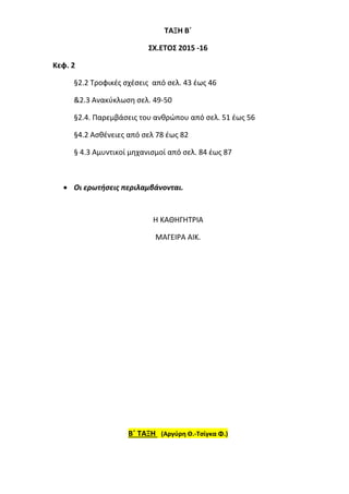 ΤΑΞΗ Β΄
ΣΧ.ΕΤΟΣ 2015 -16
Κεφ. 2
§2.2 Τροφικές σχέσεις από σελ. 43 έως 46
&2.3 Ανακύκλωση σελ. 49-50
§2.4. Παρεμβάσεις του ανθρώπου από σελ. 51 έως 56
§4.2 Ασθένειες από σελ 78 έως 82
§ 4.3 Αμυντικοί μηχανισμοί από σελ. 84 έως 87
 Οι ερωτήσεις περιλαμβάνονται.
Η ΚΑΘΗΓΗΤΡΙΑ
ΜΑΓΕΙΡΑ ΑΙΚ.
Β΄ ΤΑΞΗ (Αργύρη Θ.-Τσίγκα Φ.)
 