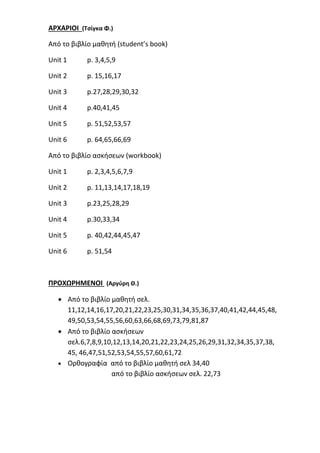ΑΡΧΑΡΙΟΙ (Τσίγκα Φ.)
Από το βιβλίο μαθητή (student’s book)
Unit 1 p. 3,4,5,9
Unit 2 p. 15,16,17
Unit 3 p.27,28,29,30,32
Unit 4 p.40,41,45
Unit 5 p. 51,52,53,57
Unit 6 p. 64,65,66,69
Από το βιβλίο ασκήσεων (workbook)
Unit 1 p. 2,3,4,5,6,7,9
Unit 2 p. 11,13,14,17,18,19
Unit 3 p.23,25,28,29
Unit 4 p.30,33,34
Unit 5 p. 40,42,44,45,47
Unit 6 p. 51,54
ΠΡΟΧΩΡΗΜΕΝΟΙ (Αργύρη Θ.)
 Από το βιβλίο μαθητή σελ.
11,12,14,16,17,20,21,22,23,25,30,31,34,35,36,37,40,41,42,44,45,48,
49,50,53,54,55,56,60,63,66,68,69,73,79,81,87
 Από το βιβλίο ασκήσεων
σελ.6,7,8,9,10,12,13,14,20,21,22,23,24,25,26,29,31,32,34,35,37,38,
45, 46,47,51,52,53,54,55,57,60,61,72
 Ορθογραφία από το βιβλίο μαθητή σελ 34,40
από το βιβλίο ασκήσεων σελ. 22,73
 