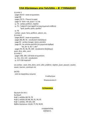 ΥΛΗ Εξετάσεων στα ΓΑΛΛΙΚΑ – Β’ ΓΥΜΝΑΣΙΟΥ
1) Unité 3
- pages 66-67 : texte et questions
- page 68
- pages 70-71 : l’heure (η ώρα)
- page 72 faire + de, jouer + à / de
- p. 74 : verbes préférer, répéter
- p. 75 : l’adjectif interrogatif (το ερωτηματικό επίθετο)
“quel, quelle, quels, quelles”
- p. 76
- verbes : jouer, faire, préférer, adorer, etc.
2) Unité 4
- pages 86-87 : texte et questions
- pages 88, 89, 91 : vocabulaire (λεξιλόγιο)
- page 92 : verbes manger, boire, prendre
- page 93 : les articles partitifs (τα μεριστικά άρθρα)
“du, de la, de l’, des”
- pages 94, 95, 96, 99, 100 : vocabulaire (λεξιλόγιο)
avoir, être, aller, venir
3) Unité 5
- pages 108, 109, 110 texte et questions
- p. 111, 113, 114 : vocabulaire
- p. 117-118 impératif
Les verbes: avoir, être, faire, venir, aller, préférer, répéter, jouer, pouvoir, vouloir,
savoir, tourner, continuer etc
DICTÉE
- από τα παραπάνω κείμενα
Η καθηγήτρια
Μικρογιαννάκη Χ.
ΓΕΡΜΑΝΙΚΑ
Deutsch-Ein Hit 1
Kursbuch
Κεφ 5, σελίδες 68-74, 79
Κεφ 6, σελίδες 82-88, 90, 91, 94, 95
Κεφ 7, σελίδες 99-103, 105
Βιβλίο Ασκήσεων: 63,64, 77,78, 94,95
Η ΚΑΘΗΓΉΤΡΙΑ
ΚΟΡΑΣΗ Ε.
 