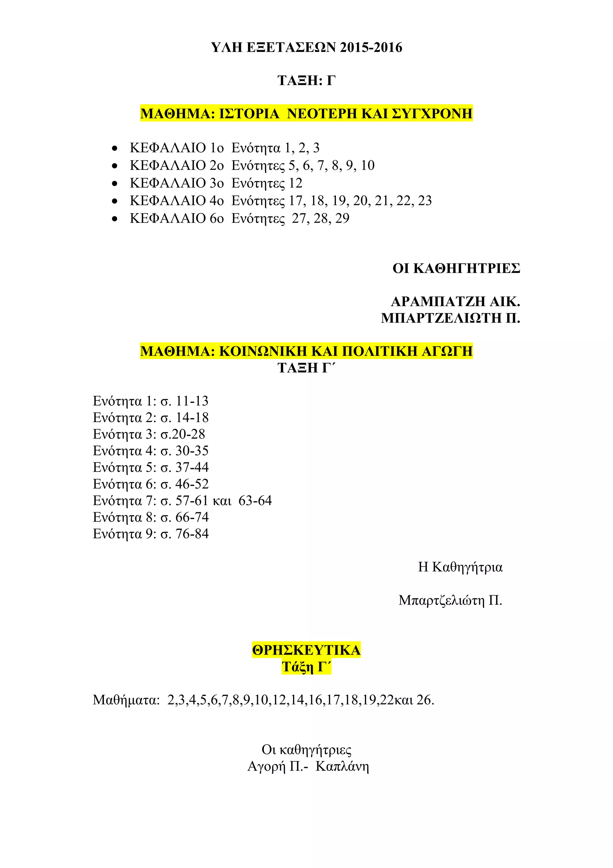 ΥΛΗ ΕΞΕΤΑΣΕΩΝ 2015-2016
ΤΑΞΗ: Γ
ΜΑΘΗΜΑ: ΙΣΤΟΡΙΑ ΝΕΟΤΕΡΗ ΚΑΙ ΣΥΓΧΡΟΝΗ
 ΚΕΦΑΛΑΙΟ 1ο Ενότητα 1, 2, 3
 ΚΕΦΑΛΑΙΟ 2ο Ενότητες 5, 6, 7, 8, 9, 10
 ΚΕΦΑΛΑΙΟ 3ο Ενότητες 12
 ΚΕΦΑΛΑΙΟ 4ο Ενότητες 17, 18, 19, 20, 21, 22, 23
 ΚΕΦΑΛΑΙΟ 6ο Ενότητες 27, 28, 29
OI ΚΑΘΗΓΗΤΡΙΕΣ
ΑΡΑΜΠΑΤΖΗ ΑΙΚ.
ΜΠΑΡΤΖΕΛΙΩΤΗ Π.
ΜΑΘΗΜΑ: ΚΟΙΝΩΝΙΚΗ ΚΑΙ ΠΟΛΙΤΙΚΗ ΑΓΩΓΗ
ΤΑΞΗ Γ΄
Ενότητα 1: σ. 11-13
Ενότητα 2: σ. 14-18
Ενότητα 3: σ.20-28
Ενότητα 4: σ. 30-35
Ενότητα 5: σ. 37-44
Ενότητα 6: σ. 46-52
Ενότητα 7: σ. 57-61 και 63-64
Ενότητα 8: σ. 66-74
Ενότητα 9: σ. 76-84
Η Καθηγήτρια
Μπαρτζελιώτη Π.
ΘΡΗΣΚΕΥΤΙΚΑ
Τάξη Γ΄
Μαθήματα: 2,3,4,5,6,7,8,9,10,12,14,16,17,18,19,22και 26.
Οι καθηγήτριες
Αγορή Π.- Καπλάνη
 