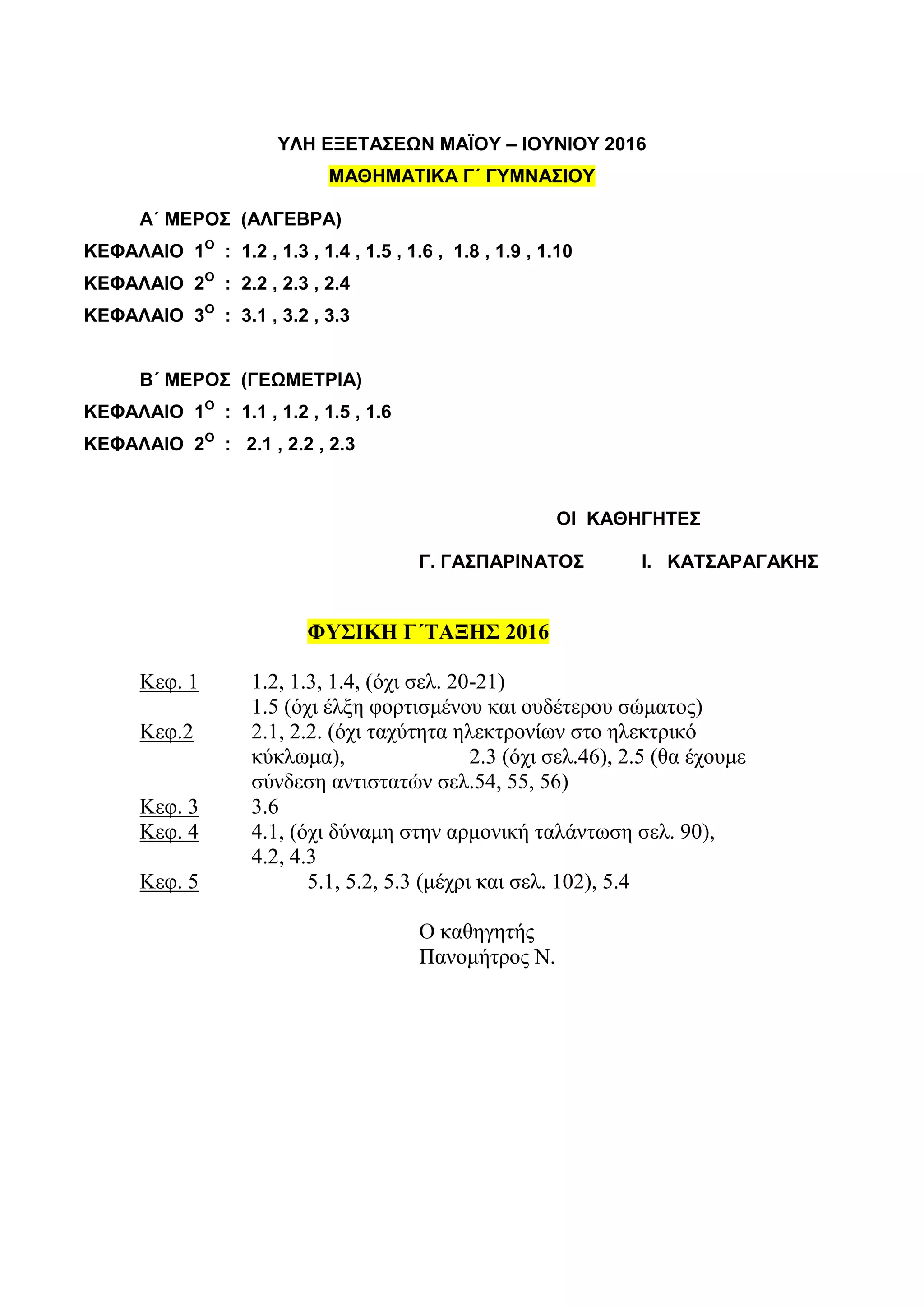 ΥΛΗ ΕΞΕΤΑΣΕΩΝ ΜΑΪΟΥ – ΙΟΥΝΙΟΥ 2016
ΜΑΘΗΜΑΤΙΚΑ Γ΄ ΓΥΜΝΑΣΙΟΥ
Α΄ ΜΕΡΟΣ (ΑΛΓΕΒΡΑ)
ΚΕΦΑΛΑΙΟ 1Ο
: 1.2 , 1.3 , 1.4 , 1.5 , 1.6 , 1.8 , 1.9 , 1.10
ΚΕΦΑΛΑΙΟ 2Ο
: 2.2 , 2.3 , 2.4
ΚΕΦΑΛΑΙΟ 3Ο
: 3.1 , 3.2 , 3.3
Β΄ ΜΕΡΟΣ (ΓΕΩΜΕΤΡΙΑ)
ΚΕΦΑΛΑΙΟ 1Ο
: 1.1 , 1.2 , 1.5 , 1.6
ΚΕΦΑΛΑΙΟ 2Ο
: 2.1 , 2.2 , 2.3
ΟΙ ΚΑΘΗΓΗΤΕΣ
Γ. ΓΑΣΠΑΡΙΝΑΤΟΣ Ι. ΚΑΤΣΑΡΑΓΑΚΗΣ
ΦΥΣΙΚΗ Γ΄ΤΑΞΗΣ 2016
Κεφ. 1 1.2, 1.3, 1.4, (όχι σελ. 20-21)
1.5 (όχι έλξη φορτισμένου και ουδέτερου σώματος)
Κεφ.2 2.1, 2.2. (όχι ταχύτητα ηλεκτρονίων στο ηλεκτρικό
κύκλωμα), 2.3 (όχι σελ.46), 2.5 (θα έχουμε
σύνδεση αντιστατών σελ.54, 55, 56)
Κεφ. 3 3.6
Κεφ. 4 4.1, (όχι δύναμη στην αρμονική ταλάντωση σελ. 90),
4.2, 4.3
Κεφ. 5 5.1, 5.2, 5.3 (μέχρι και σελ. 102), 5.4
Ο καθηγητής
Πανομήτρος Ν.
 
