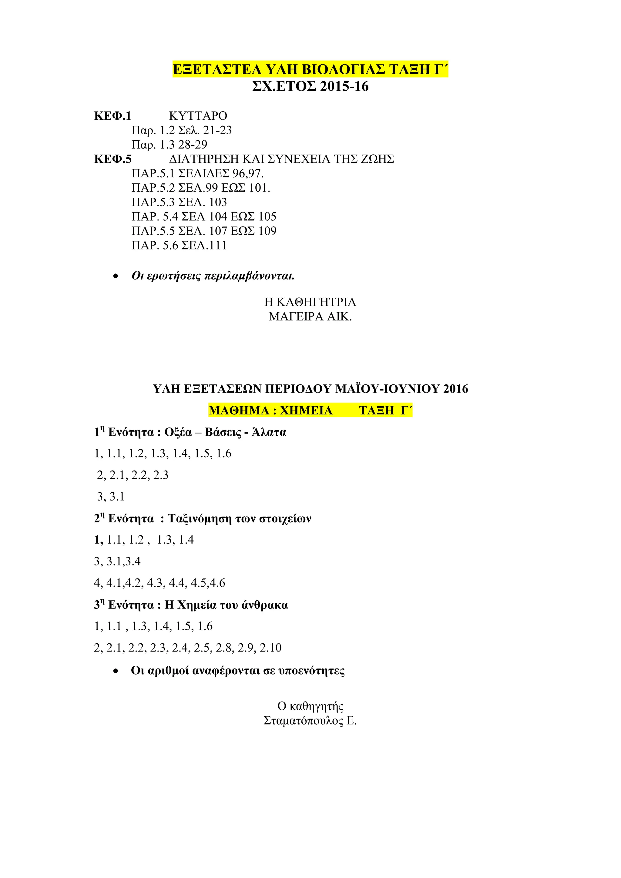 ΕΞΕΤΑΣΤΕΑ ΥΛΗ ΒΙΟΛΟΓΙΑΣ ΤΑΞΗ Γ΄
ΣΧ.ΕΤΟΣ 2015-16
ΚΕΦ.1 ΚΥΤΤΑΡΟ
Παρ. 1.2 Σελ. 21-23
Παρ. 1.3 28-29
ΚΕΦ.5 ΔΙΑΤΗΡΗΣΗ ΚΑΙ ΣΥΝΕΧΕΙΑ ΤΗΣ ΖΩΗΣ
ΠΑΡ.5.1 ΣΕΛΙΔΕΣ 96,97.
ΠΑΡ.5.2 ΣΕΛ.99 ΕΩΣ 101.
ΠΑΡ.5.3 ΣΕΛ. 103
ΠΑΡ. 5.4 ΣΕΛ 104 ΕΩΣ 105
ΠΑΡ.5.5 ΣΕΛ. 107 ΕΩΣ 109
ΠΑΡ. 5.6 ΣΕΛ.111
 Οι ερωτήσεις περιλαμβάνονται.
Η ΚΑΘΗΓΗΤΡΙΑ
ΜΑΓΕΙΡΑ ΑΙΚ.
ΥΛΗ ΕΞΕΤΑΣΕΩΝ ΠΕΡΙΟΔΟΥ ΜΑΪΟΥ-ΙΟΥΝΙΟΥ 2016
ΜΑΘΗΜΑ : ΧΗΜΕΙΑ ΤΑΞΗ Γ΄
1η
Ενότητα : Οξέα – Βάσεις - Άλατα
1, 1.1, 1.2, 1.3, 1.4, 1.5, 1.6
2, 2.1, 2.2, 2.3
3, 3.1
2η
Ενότητα : Ταξινόμηση των στοιχείων
1, 1.1, 1.2 , 1.3, 1.4
3, 3.1,3.4
4, 4.1,4.2, 4.3, 4.4, 4.5,4.6
3η
Ενότητα : Η Χημεία του άνθρακα
1, 1.1 , 1.3, 1.4, 1.5, 1.6
2, 2.1, 2.2, 2.3, 2.4, 2.5, 2.8, 2.9, 2.10
 Οι αριθμοί αναφέρονται σε υποενότητες
Ο καθηγητής
Σταματόπουλος Ε.
 