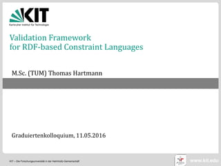 KIT – Die Forschungsuniversität in der Helmholtz-Gemeinschaft www.kit.edu
Validation Framework
for RDF-based Constraint Languages
M.Sc. (TUM) Thomas Hartmann
Graduiertenkolloquium, 11.05.2016
 