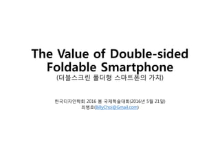 The Value of Double-sided
Foldable Smartphone
(더블스크린 폴더형 스마트폰의 가치)
한국디자인학회 2016 봄 국제학술대회(2016년 5월 21일)
최병호(BillyChoi@Gmail.com)
 