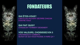 FONDATEURS
QUI ÊTES-VOUS?
3 MOTS QUI PEUVENT DÉCRIRE CHACUN
D’ENTRE VOUS
QUI FAIT QUOI?
CHASSEUR? FERMIER? DESIGNER?
VOS VALEURS, CHOISISSEZ-EN 3
CROYANCES ET COMBATS :
QU’EST-CE QUI VOUS POUSSE À FAIRE ÇA ?
 