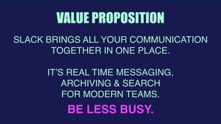  
VALUE PROPOSITION
BE LESS BUSY.
SLACK BRINGS ALL YOUR COMMUNICATION
TOGETHER IN ONE PLACE.
IT’S REAL TIME MESSAGING,
ARCHIVING & SEARCH
FOR MODERN TEAMS.
 