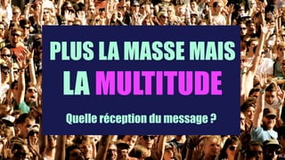 PLUS LA MASSE MAIS
LA MULTITUDE
Quelle réception du message ?
 