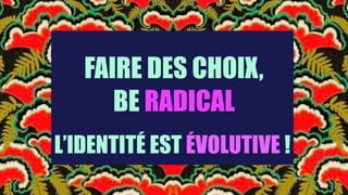 FAIRE DES CHOIX,
BE RADICAL
L’IDENTITÉ EST ÉVOLUTIVE !
 