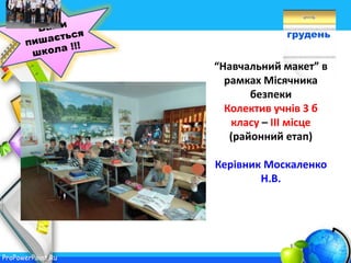 ProPowerPoint.Ru
грудень
“Навчальний макет” в
рамках Місячника
безпеки
Колектив учнів 3 б
класу – ІІІ місце
(районний етап)
Керівник Москаленко
Н.В.
 
