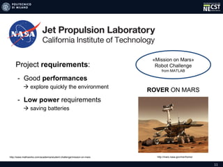11
«Mission on Mars»
Robot Challenge
from MATLAB
ROVER ON MARS
Project requirements:
- Good performances
 explore quickly the environment
- Low power requirements
 saving batteries
http://mars.nasa.gov/mer/home/http://www.mathworks.com/academia/student-challenge/mission-on-mars
 