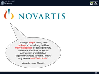 13
“Having a single, widely used
package in our industry that has
many capabilities for solving ordinary
differential equations as well as
optimization and statistical
capabilities is quite valuable. That is
why we use MathWorks tools.”
Anna Georgieva, Novartis
 