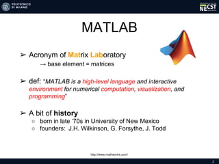 2
MATLAB
➢ Acronym of Matrix Laboratory
→ base element = matrices
➢ def: “MATLAB is a high-level language and interactive
environment for numerical computation, visualization, and
programming”
➢ A bit of history
○ born in late ‘70s in University of New Mexico
○ founders: J.H. Wilkinson, G. Forsythe, J. Todd
http://www.mathworks.com/
 