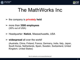 3
The MathWorks Inc
➢ the company is privately held
➢ more than 3500 employees
(30% out of USA)
➢ Headquarter: Natick, Massachusetts, USA
➢ widespread all over the world!
➢ (Australia, China, Finland, France, Germany, India, Italy, Japan,
South Korea, Netherlands, Spain, Sweden, Switzerland, United
Kingdom, United States)
http://it.mathworks.com/company/factsheet.pdf
 