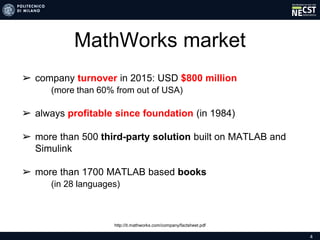 4
MathWorks market
➢ company turnover in 2015: USD $800 million
(more than 60% from out of USA)
➢ always profitable since foundation (in 1984)
➢ more than 500 third-party solution built on MATLAB and
Simulink
➢ more than 1700 MATLAB based books
(in 28 languages)
http://it.mathworks.com/company/factsheet.pdf
 