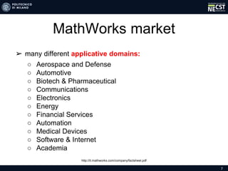 7
MathWorks market
➢ many different applicative domains:
○ Aerospace and Defense
○ Automotive
○ Biotech & Pharmaceutical
○ Communications
○ Electronics
○ Energy
○ Financial Services
○ Automation
○ Medical Devices
○ Software & Internet
○ Academia
http://it.mathworks.com/company/factsheet.pdf
 