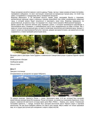 Наша экскурсия начнётся именно с моста царицы Тамар, где мы с вами узнаем историю постройки,
пройдёмся и убедимся, что мост настоящий, посмотрим на прекрасную горную реку, что течёт под
нами, и отправимся к следующему месту проведения экскурсии.
Водопад Махунцети. С 20 метровой высоты падает вода, рассеивая брызги у подножия,
великолепное зрелище, вода в скальных породах выдолбило под собой огромнейшую каменную
чашу, в которой можно будет искупаться и омолодить свою кожу. Водопад природный, не
искусственный, за красоту и вид, что окружает его, люди стали называть Жемчужиной Аджарии.
Далее дороге Вы посетите винный дом «Аджарис цхали», в котором производится редчайшее и
эксклюзивное вино «Чхавери», и своеобразные сорта чачи, выдержанные на кофе и ягодах. Мы с
вами не только посетим винный дом, но ещё и посмотрим технологию изготовления вина, процесс с
самого начало до закупоривания бутылок с винном, увидим где хранится вино, как храниться и в чем
содержится, а также проведём дегустацию вина.
Вечером ужин в ресторан Геле-Гурдани в живописной Самщитовой роще в ущелье бурной горной
реки.
Возвращение в Батуми
Свободное время
Ночь в отеле.
День 5
Завтрак в гостинице
Отправляемся на экскурсию на курорт Кобулети.
По дороге посетим Крепость Петра — конец бронзового века, V-VI вв. который был построен
византийским императором Юстинианом. Петра построена на скалистых подножиях Акрополя, стоял
рядом с каменистой местности (отсюда греки дали Имя «Petra» -. Камень, рок, скала). Уникальная
постройка крепости — города, который был центром восточной части Черного моря и торговой
монополии. Не зря было выбрано именно это место для города. Место имеет не только красивый
вид, но и трудно доступный для нападения с моря и окрестностей.
 