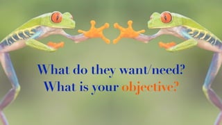 What do they want/need?
What is your objective?
 