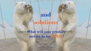 and
solutions
What will your product/
service do for THEM?
 
