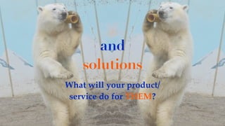 and
solutions
What will your product/
service do for THEM?
 