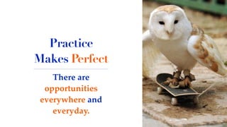 There are
opportunities
everywhere and
everyday.
Practice
Makes Perfect
 