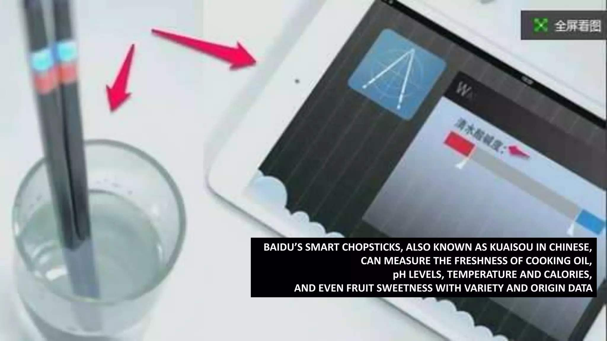 BAIDU’S SMART CHOPSTICKS, ALSO KNOWN AS KUAISOU IN CHINESE,
CAN MEASURE THE FRESHNESS OF COOKING OIL,
pH LEVELS, TEMPERATURE AND CALORIES,
AND EVEN FRUIT SWEETNESS WITH VARIETY AND ORIGIN DATA
 