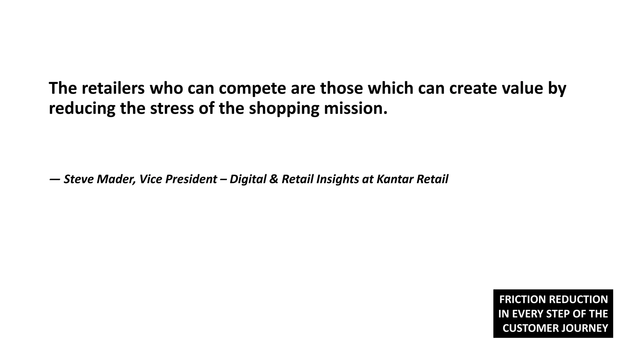 The retailers who can compete are those which can create value by
reducing the stress of the shopping mission.
— Steve Mader, Vice President – Digital & Retail Insights at Kantar Retail
FRICTION REDUCTION
IN EVERY STEP OF THE
CUSTOMER JOURNEY
 