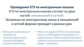 Проведение ЕГЭ по иностранным языкам
ЕГЭ по иностранным языкам состоит из двух
частей: письменной и устной.
Экзамены по иностранному языку в письменной
и устной формах проходят в разные дни.
• Максимальный результат
экзамена по
иностранному языку в
письменной форме
составляет 80 баллов
• Ответы на задания ЕГЭ по иностранному
языку в устной форме записываются на
аудионосители. Максимальный результат
экзамена по иностранному языку в устной
форме – 20 баллов.
 