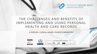 THE CHALLENGES AND BENEFITS OF
IMPLEMENTING AND USING PERSONAL
HEALTH AND CARE RECORDS
A SUPPLIER / CLINICAL LEADER / PATIENT’S PERSPECTIVE
 