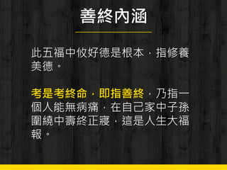 善終內涵
此五福中攸好德是根本，指修養
美德。
考是考終命，即指善終，乃指一
個人能無病痛，在自己家中子孫
圍繞中壽終正寢，這是人生大福
報。
 
