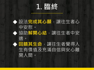 1. 臨終
◆ 設法完成其心願，讓往生者心
中安慰。
◆ 協助解開心結，讓往生者中安
適。
◆ 回饋其生命，讓往生者覺得人
生有價值及充滿自信與安心離
開人間。
 