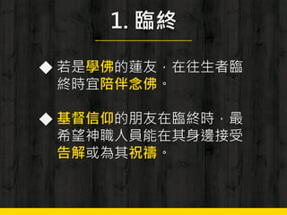 1. 臨終
◆ 若是學佛的蓮友，在往生者臨
終時宜陪伴念佛。
◆ 基督信仰的朋友在臨終時，最
希望神職人員能在其身邊接受
告解或為其祝禱。
 