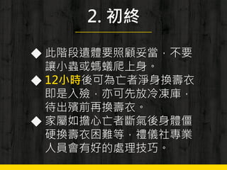 2. 初終
◆ 此階段遺體要照顧妥當，不要
讓小蟲或螞蟻爬上身。
◆ 12小時後可為亡者淨身換壽衣
即是入殮，亦可先放冷凍庫，
待出殯前再換壽衣。
◆ 家屬如擔心亡者斷氣後身體僵
硬換壽衣困難等，禮儀社專業
人員會有好的處理技巧。
 
