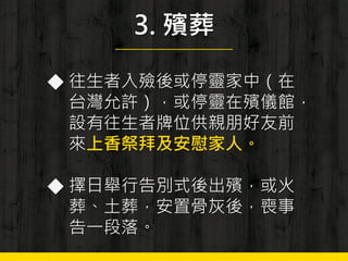 3. 殯葬
◆ 往生者入殮後或停靈家中（在
台灣允許），或停靈在殯儀館，
設有往生者牌位供親朋好友前
來上香祭拜及安慰家人。
◆ 擇日舉行告別式後出殯，或火
葬、土葬，安置骨灰後，喪事
告一段落。
 